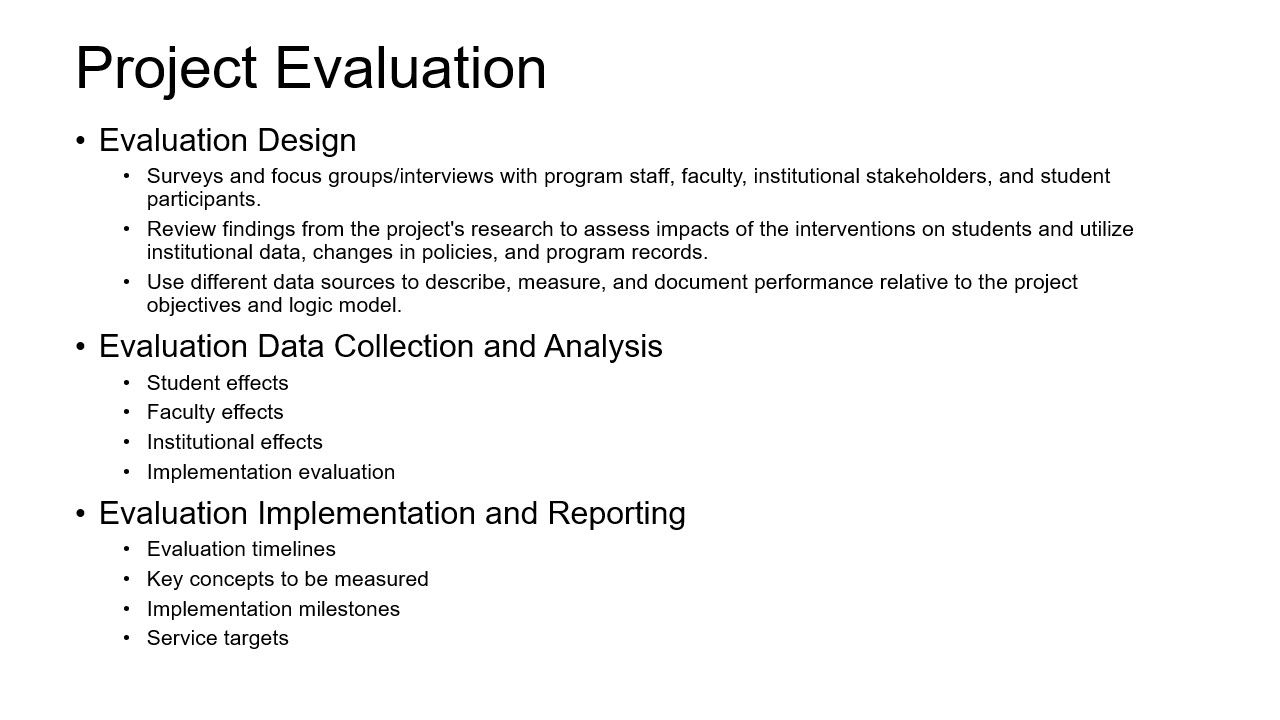 Evaluation Design 1. Surveys and focus groups/interviews with program staff, faculty, institutional stakeholders, and student participants. 2. Review findings from the project's research to assess impacts of the interventions on students and utilize institutional data, changes in policies, and program records. 3. Use different data sources to describe, measure, and document performance relative to the project objectives and logic model. Evaluation Data Collection and Analysis 1. Student effects 2. Faculty effects 3. Institutional effects 4. Implementation evaluation Evaluation Implementation and Reporting 1. Evaluation timelines 2. Key concepts to be measured 3. Implementation milestones 4. Service targets